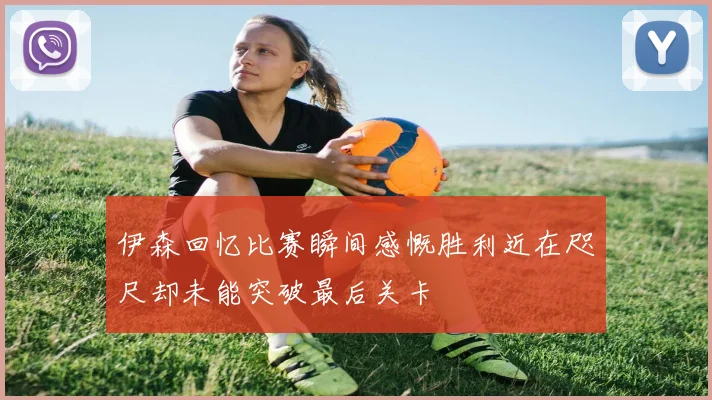 伊森回忆比赛瞬间感慨胜利近在咫尺却未能突破最后关卡