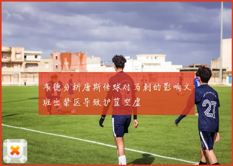 韦德分析唐斯传球对马刺的影响文班出禁区导致护筐空虚