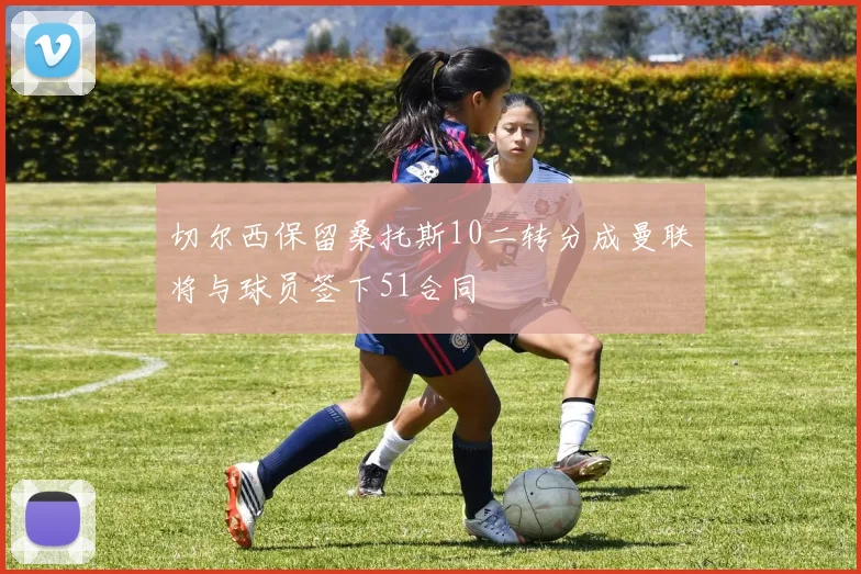 切尔西保留桑托斯10二转分成曼联将与球员签下51合同