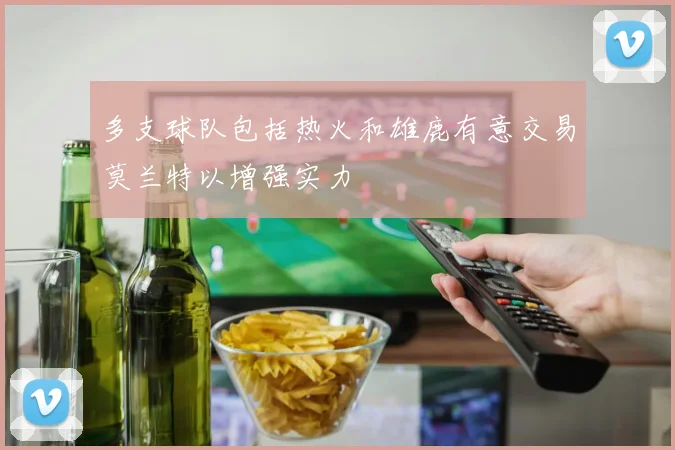 多支球队包括热火和雄鹿有意交易莫兰特以增强实力