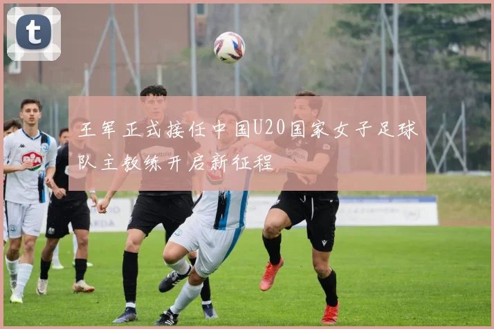 王军正式接任中国U20国家女子足球队主教练开启新征程