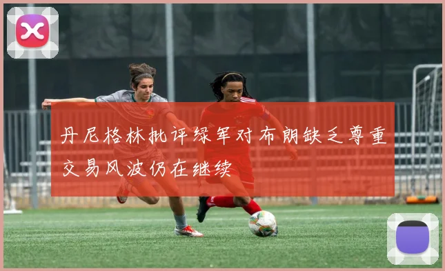 丹尼格林批评绿军对布朗缺乏尊重交易风波仍在继续
