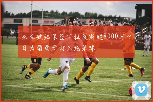 米兰破纪录签下拉莫斯超8000万今日为葡萄牙打入绝杀球