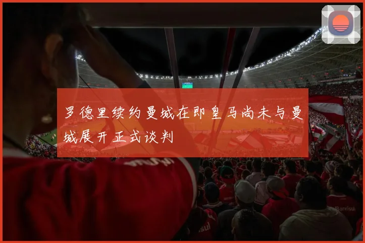 罗德里续约曼城在即皇马尚未与曼城展开正式谈判