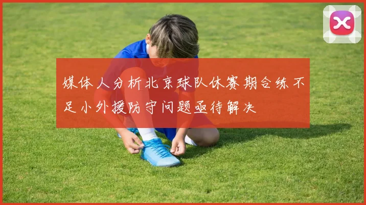 媒体人分析北京球队休赛期合练不足小外援防守问题亟待解决