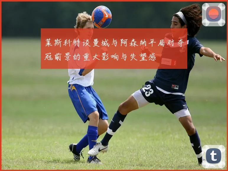 莱斯科特谈曼城与阿森纳平局对夺冠前景的重大影响与失望感