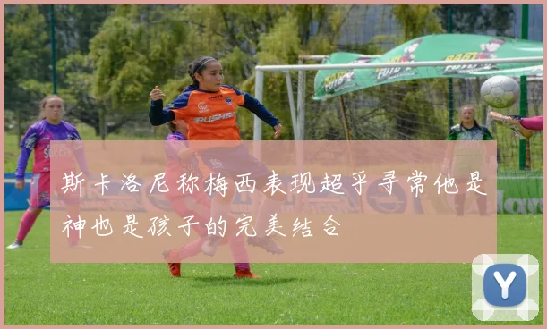 斯卡洛尼称梅西表现超乎寻常他是神也是孩子的完美结合