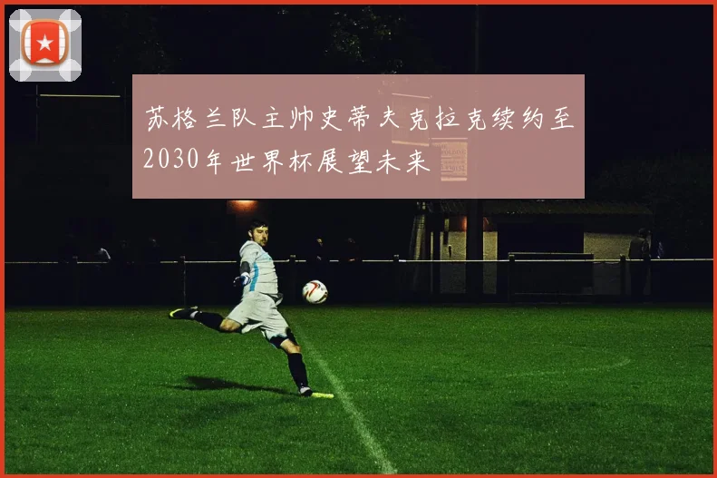 苏格兰队主帅史蒂夫克拉克续约至2030年世界杯展望未来