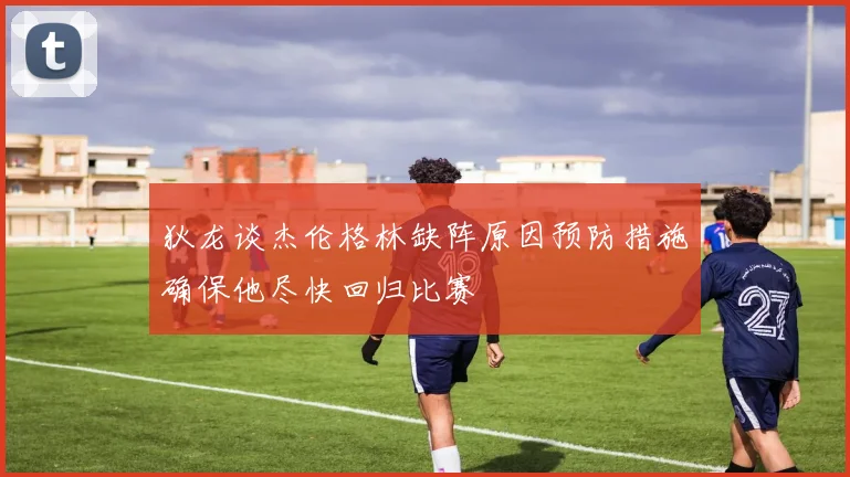 狄龙谈杰伦格林缺阵原因预防措施确保他尽快回归比赛