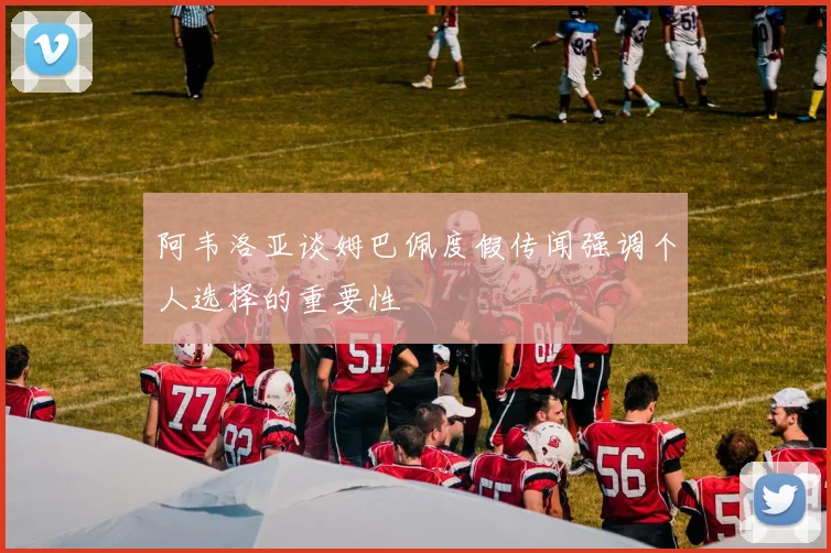 阿韦洛亚谈姆巴佩度假传闻强调个人选择的重要性