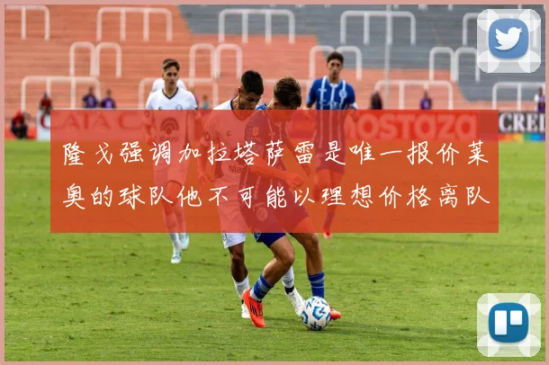 隆戈强调加拉塔萨雷是唯一报价莱奥的球队他不可能以理想价格离队