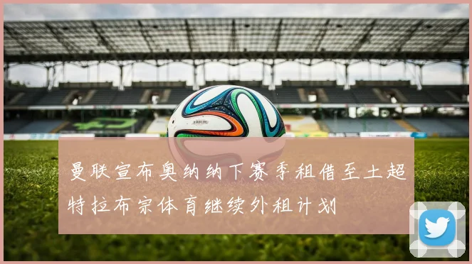 曼联宣布奥纳纳下赛季租借至土超特拉布宗体育继续外租计划