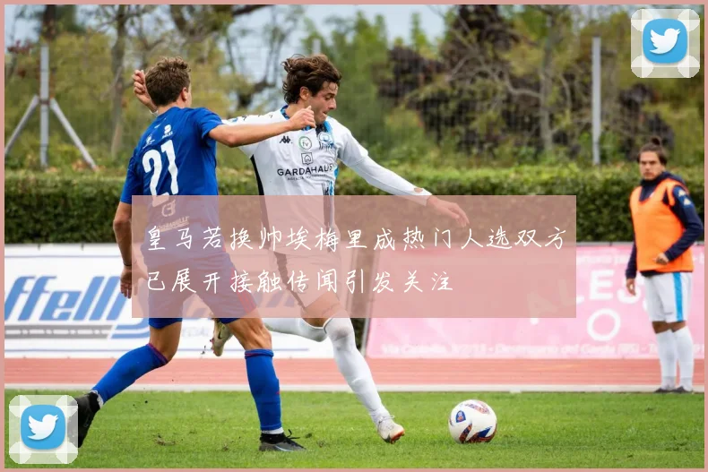 皇马若换帅埃梅里成热门人选双方已展开接触传闻引发关注