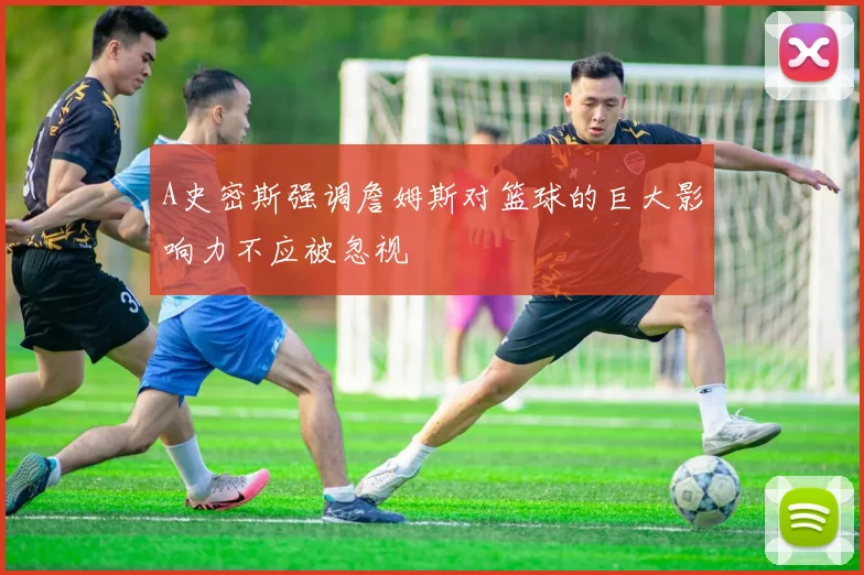 A史密斯强调詹姆斯对篮球的巨大影响力不应被忽视
