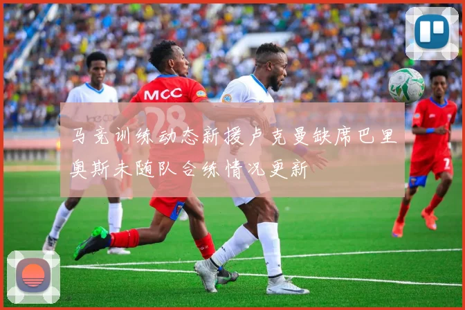 马竞训练动态新援卢克曼缺席巴里奥斯未随队合练情况更新