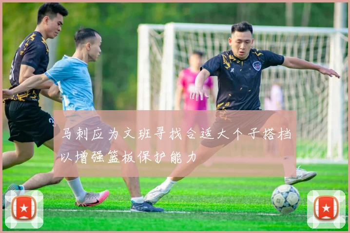马刺应为文班寻找合适大个子搭档以增强篮板保护能力