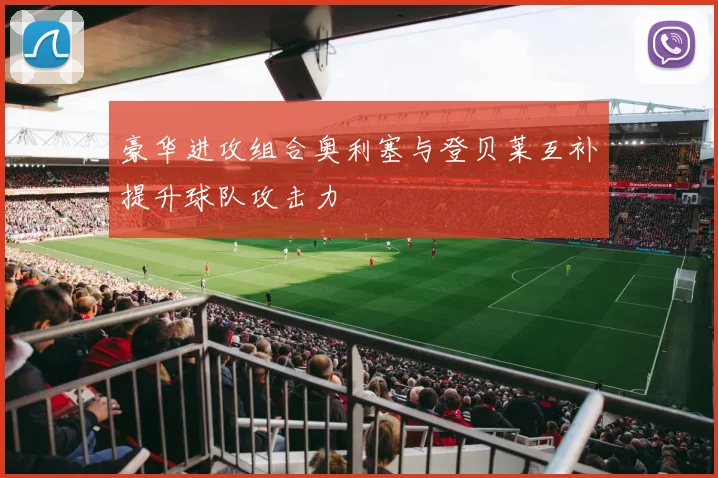 豪华进攻组合奥利塞与登贝莱互补提升球队攻击力