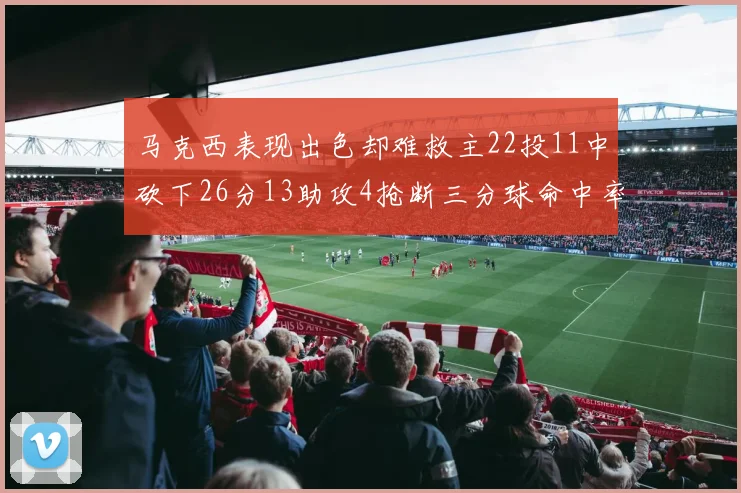 马克西表现出色却难救主22投11中砍下26分13助攻4抢断三分球命中率低迷