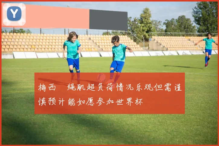 梅西腘绳肌超负荷情况乐观但需谨慎预计能如愿参加世界杯
