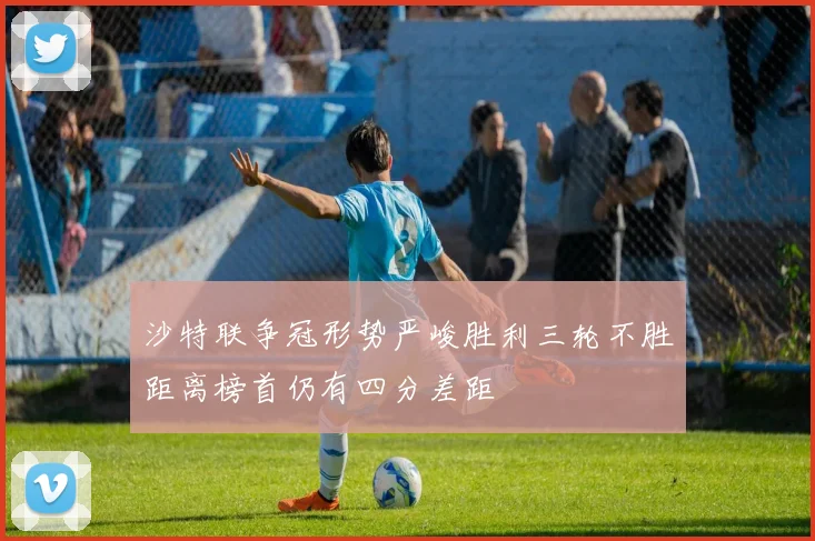 沙特联争冠形势严峻胜利三轮不胜距离榜首仍有四分差距