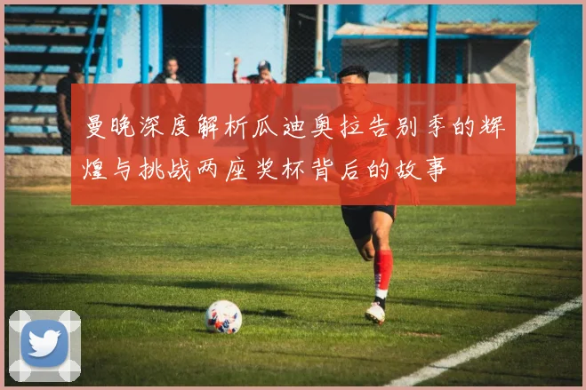 曼晚深度解析瓜迪奥拉告别季的辉煌与挑战两座奖杯背后的故事