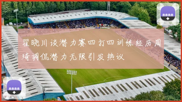 翟晓川谈潜力赛四打四训练经历周琦调侃潜力无限引发热议
