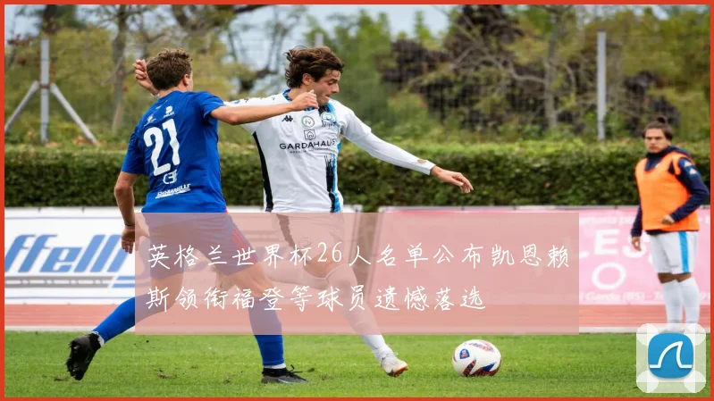 英格兰世界杯26人名单公布凯恩赖斯领衔福登等球员遗憾落选