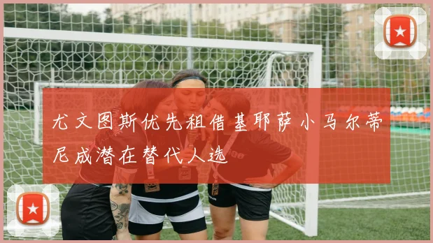 尤文图斯优先租借基耶萨小马尔蒂尼成潜在替代人选