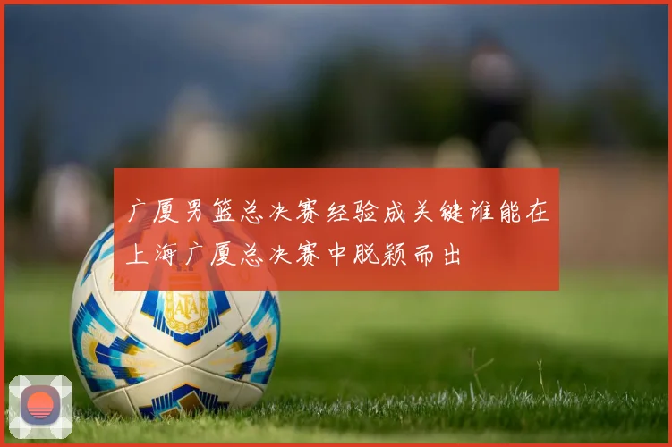 广厦男篮总决赛经验成关键谁能在上海广厦总决赛中脱颖而出