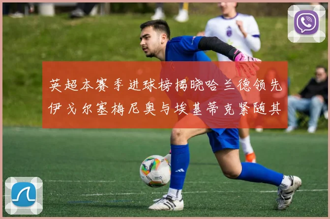 英超本赛季进球榜揭晓哈兰德领先伊戈尔塞梅尼奥与埃基蒂克紧随其后